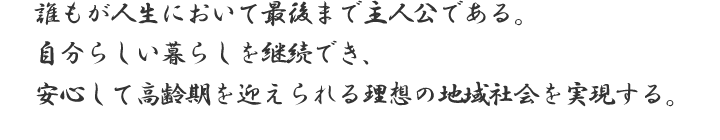 誰もが人生において最後まで主人公である。自分らしい暮らしを継続でき、安心して高齢期を迎えられる理想の地域社会を実現する。